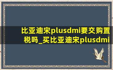 比亚迪宋plusdmi要交购置税吗_买比亚迪宋plusdmi需要购置税吗