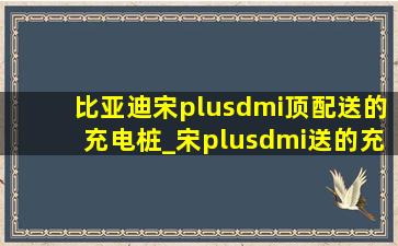 比亚迪宋plusdmi顶配送的充电桩_宋plusdmi送的充电桩是7kw吗