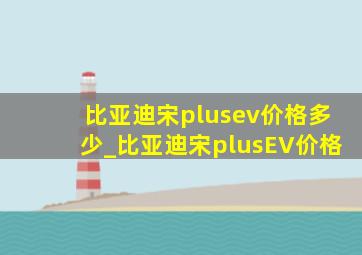 比亚迪宋plusev价格多少_比亚迪宋plusEV价格