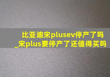 比亚迪宋plusev停产了吗_宋plus要停产了还值得买吗