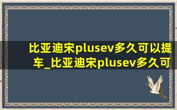 比亚迪宋plusev多久可以提车_比亚迪宋plusev多久可提车