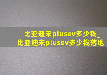 比亚迪宋plusev多少钱_比亚迪宋plusev多少钱落地