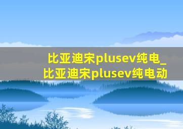 比亚迪宋plusev纯电_比亚迪宋plusev纯电动