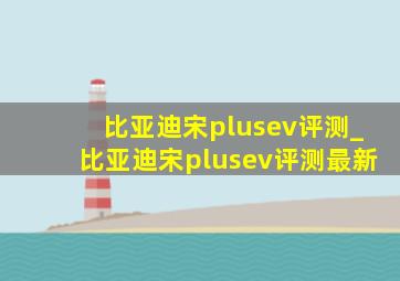 比亚迪宋plusev评测_比亚迪宋plusev评测最新