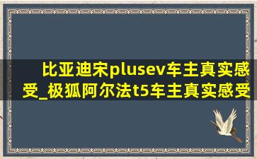 比亚迪宋plusev车主真实感受_极狐阿尔法t5车主真实感受