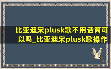 比亚迪宋plusk歌不用话筒可以吗_比亚迪宋plusk歌操作教程