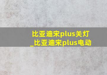 比亚迪宋plus关灯_比亚迪宋plus电动