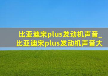 比亚迪宋plus发动机声音_比亚迪宋plus发动机声音大