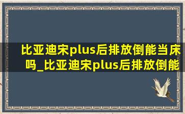 比亚迪宋plus后排放倒能当床吗_比亚迪宋plus后排放倒能睡觉吗