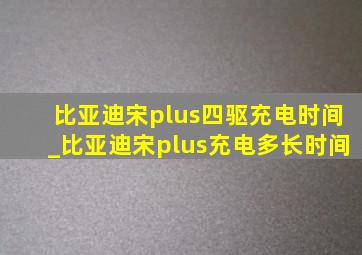 比亚迪宋plus四驱充电时间_比亚迪宋plus充电多长时间