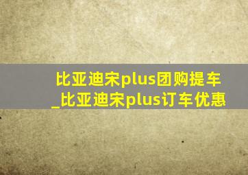 比亚迪宋plus团购提车_比亚迪宋plus订车优惠