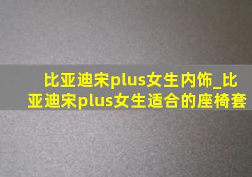 比亚迪宋plus女生内饰_比亚迪宋plus女生适合的座椅套