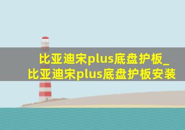 比亚迪宋plus底盘护板_比亚迪宋plus底盘护板安装