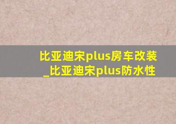 比亚迪宋plus房车改装_比亚迪宋plus防水性