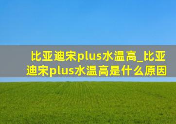 比亚迪宋plus水温高_比亚迪宋plus水温高是什么原因