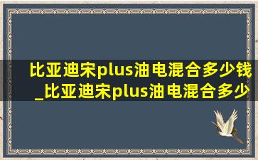 比亚迪宋plus油电混合多少钱_比亚迪宋plus油电混合多少钱到手