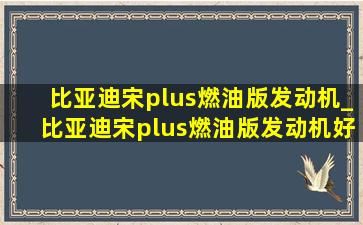 比亚迪宋plus燃油版发动机_比亚迪宋plus燃油版发动机好不好