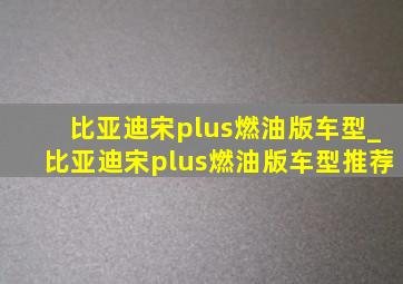 比亚迪宋plus燃油版车型_比亚迪宋plus燃油版车型推荐