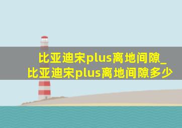 比亚迪宋plus离地间隙_比亚迪宋plus离地间隙多少