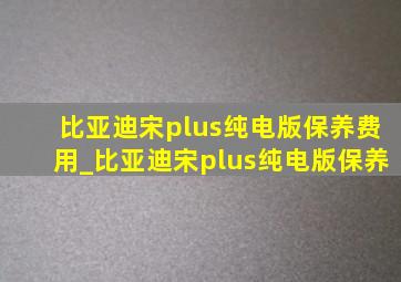 比亚迪宋plus纯电版保养费用_比亚迪宋plus纯电版保养