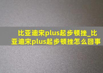 比亚迪宋plus起步顿挫_比亚迪宋plus起步顿挫怎么回事