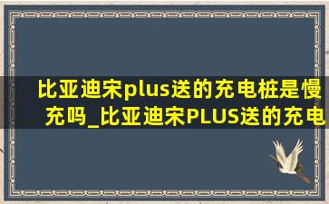 比亚迪宋plus送的充电桩是慢充吗_比亚迪宋PLUS送的充电桩是多少W的