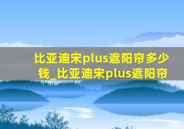 比亚迪宋plus遮阳帘多少钱_比亚迪宋plus遮阳帘