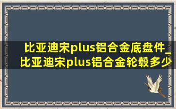 比亚迪宋plus铝合金底盘件_比亚迪宋plus铝合金轮毂多少钱换