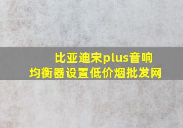 比亚迪宋plus音响均衡器设置(低价烟批发网)