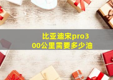 比亚迪宋pro300公里需要多少油