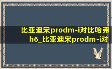 比亚迪宋prodm-i对比哈弗h6_比亚迪宋prodm-i对比哈弗h6hev