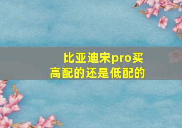 比亚迪宋pro买高配的还是低配的