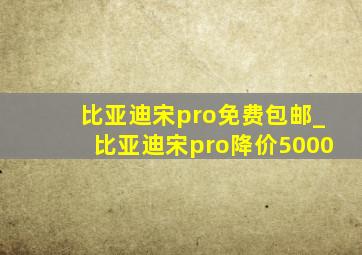 比亚迪宋pro免费包邮_比亚迪宋pro降价5000