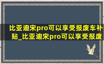 比亚迪宋pro可以享受报废车补贴_比亚迪宋pro可以享受报废车补贴吗