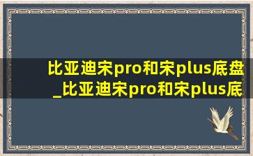 比亚迪宋pro和宋plus底盘_比亚迪宋pro和宋plus底盘的对比