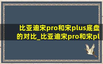 比亚迪宋pro和宋plus底盘的对比_比亚迪宋pro和宋plus底盘