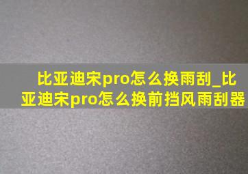 比亚迪宋pro怎么换雨刮_比亚迪宋pro怎么换前挡风雨刮器