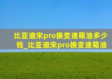 比亚迪宋pro换变速箱油多少钱_比亚迪宋pro换变速箱油