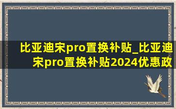 比亚迪宋pro置换补贴_比亚迪宋pro置换补贴2024优惠政策