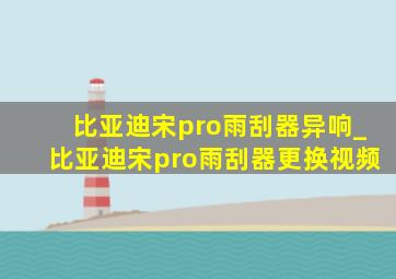 比亚迪宋pro雨刮器异响_比亚迪宋pro雨刮器更换视频