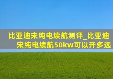 比亚迪宋纯电续航测评_比亚迪宋纯电续航50kw可以开多远