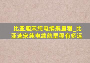 比亚迪宋纯电续航里程_比亚迪宋纯电续航里程有多远