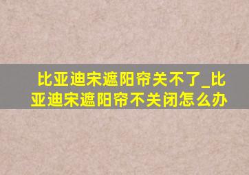 比亚迪宋遮阳帘关不了_比亚迪宋遮阳帘不关闭怎么办