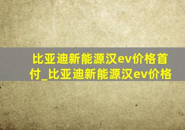 比亚迪新能源汉ev价格首付_比亚迪新能源汉ev价格