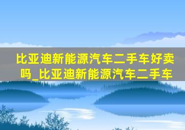 比亚迪新能源汽车二手车好卖吗_比亚迪新能源汽车二手车