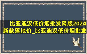 比亚迪汉(低价烟批发网)版2024新款落地价_比亚迪汉(低价烟批发网)版2024新款能跑多远