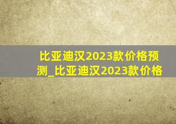 比亚迪汉2023款价格预测_比亚迪汉2023款价格