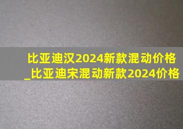 比亚迪汉2024新款混动价格_比亚迪宋混动新款2024价格
