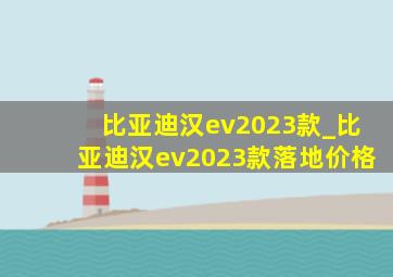 比亚迪汉ev2023款_比亚迪汉ev2023款落地价格