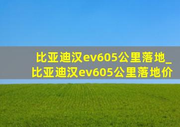 比亚迪汉ev605公里落地_比亚迪汉ev605公里落地价